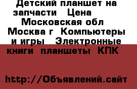 Детский планшет на запчасти › Цена ­ 600 - Московская обл., Москва г. Компьютеры и игры » Электронные книги, планшеты, КПК   